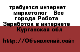 требуется интернет- маркетолог - Все города Работа » Заработок в интернете   . Курганская обл.